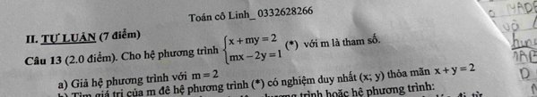 Toán cô Linh_ 0332628266 
II. Tự LUÂN (7 điểm) 
Câu 13 (2.0 điểm). Cho hệ phương trình beginarrayl x+my=2 mx-2y=1endarray. (*) với m là tham số. 
a) Giả hệ phương trình với m=2
m giả trị của m đê hệ phương trình (*) có nghiệm duy nhất (x;y) thỏa mãn x+y=2
trình hoặc hệ phương trình: