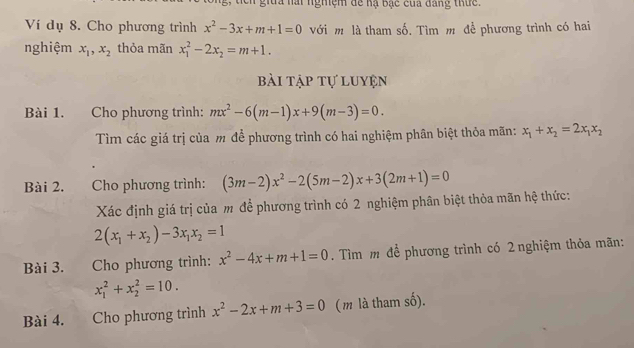 Ch gia nài nghiệm đề hạ bạc của đang thứ 
Ví dụ 8. Cho phương trình x^2-3x+m+1=0 với m là tham số. Tìm m đề phương trình có hai 
nghiệm x_1, x_2 thỏa mãn x_1^(2-2x_2)=m+1. 
bài tập tự luyện 
Bài 1. Cho phương trình: mx^2-6(m-1)x+9(m-3)=0. 
Tìm các giá trị của m để phương trình có hai nghiệm phân biệt thỏa mãn: x_1+x_2=2x_1x_2
Bài 2. Cho phương trình: (3m-2)x^2-2(5m-2)x+3(2m+1)=0
Xác định giá trị của m để phương trình có 2 nghiệm phân biệt thỏa mãn hệ thức:
2(x_1+x_2)-3x_1x_2=1
Bài 3. Cho phương trình: x^2-4x+m+1=0. Tìm m để phương trình có 2 nghiệm thỏa mãn:
x_1^(2+x_2^2=10. 
Bài 4. Cho phương trình x^2)-2x+m+3=0 (m là tham số).