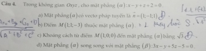 Trong không gian Oxyz , cho mặt phẳng (α) :x-y+z+2=0. 
a) Mặt phẳng(α) có vecto pháp tuyến là vector n=(1;-1;1)
b) Điểm M(1;1;-3) thuộc mặt phẳng (α) 
c) Khoảng cách từ điểm M(1;0;0) đến mặt phẳng (α) bằng sqrt(3)
d) Mặt phẳng (α) song song với mặt phẳng (β) 3x-y+5z-5=0