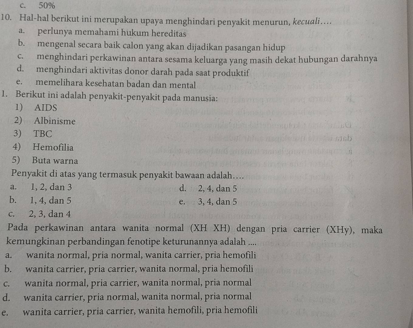 c. 50%
10. Hal-hal berikut ini merupakan upaya menghindari penyakit menurun, kecuali…
a. perlunya memahami hukum hereditas
b. mengenal secara baik calon yang akan dijadikan pasangan hidup
c. menghindari perkawinan antara sesama keluarga yang masih dekat hubungan darahnya
d. menghindari aktivitas donor darah pada saat produktif
e. memelihara kesehatan badan dan mental
1. Berikut ini adalah penyakit-penyakit pada manusia:
1) AIDS
2) Albinisme
3) TBC
4) Hemofilia
5) Buta warna
Penyakit di atas yang termasuk penyakit bawaan adalah….
a. 1, 2, dan 3 d. 2, 4, dan 5
b. 1, 4, dan 5 e. 3, 4, dan 5
c. 2, 3, dan 4
Pada perkawinan antara wanita normal (XH XH) dengan pria carrier (XHy), maka
kemungkinan perbandingan fenotipe keturunannya adalah ....
a. wanita normal, pria normal, wanita carrier, pria hemofili
b. wanita carrier, pria carrier, wanita normal, pria hemofili
c. wanita normal, pria carrier, wanita normal, pria normal
d. wanita carrier, pria normal, wanita normal, pria normal
e. wanita carrier, pria carrier, wanita hemofili, pria hemofili