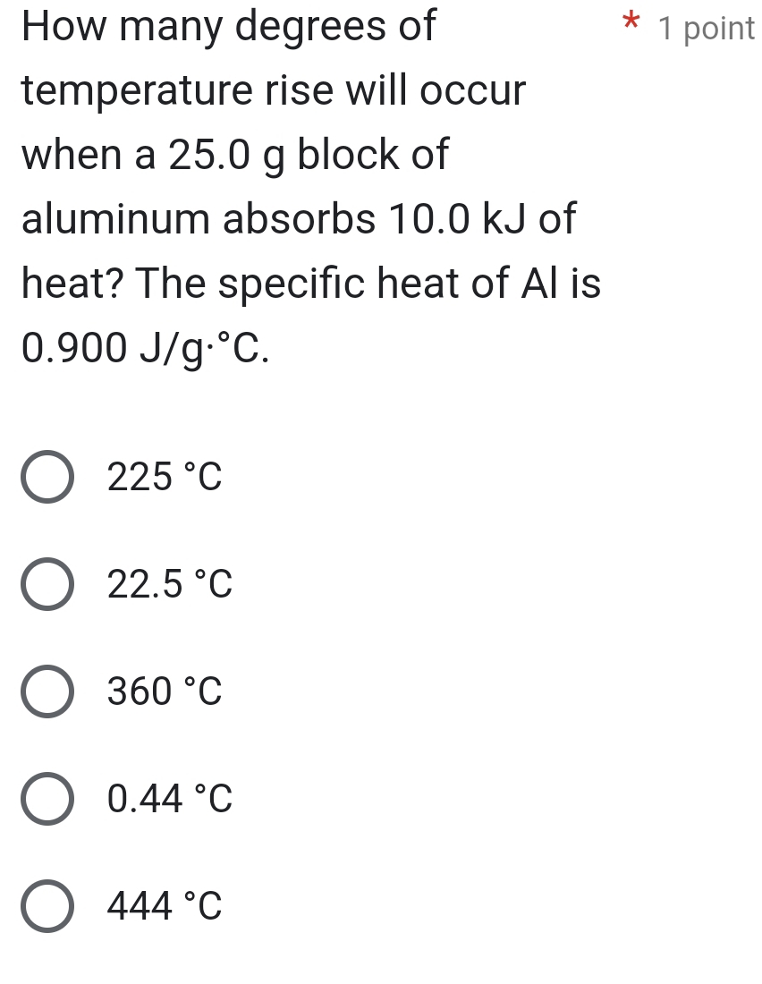 How many degrees of 1 point
temperature rise will occur
when a 25.0 g block of
aluminum absorbs 10.0 kJ of
heat? The specific heat of Al is
0.900J/g°C.
225°C
22.5°C
360°C
0.44°C
444°C