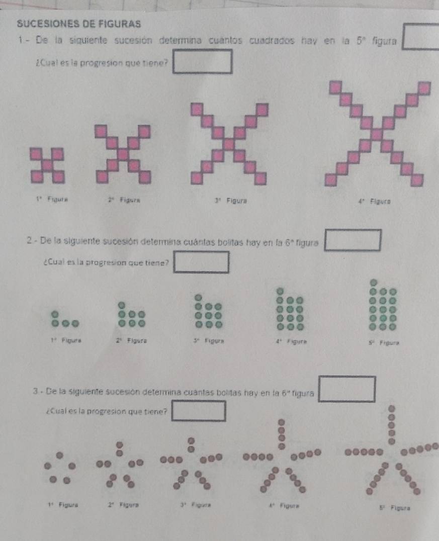 SUCESIONES DE FIGURAS
1 - De la siguiente sucesión determina cuantos cuadrados hay en la 5^n figura
¿Cual es la progresion que tiene?
1° Figura 2° Figurs 3^1 Figura 4° Figurs
2- De la siguiente sucesión determina cuántas bolitas hay en la 6° figura
¿Cual es la progresion que tiene?
1° Fiepura 2^5 Figura 5° Figura 4° Figure 5° Fingura
3 - De la siguiente sucesión determina cuantas bolitas hay en la 6'' figura
¿Cual es la progresion que tiene?
1^1 Fígura 2° Figura 3^+ Figura k° Figura Figura
5^2