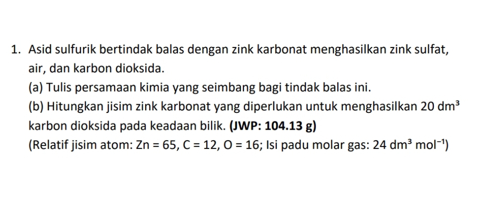 Asid sulfurik bertindak balas dengan zink karbonat menghasilkan zink sulfat, 
air, dan karbon dioksida. 
(a) Tulis persamaan kimia yang seimbang bagi tindak balas ini. 
(b) Hitungkan jisim zink karbonat yang diperlukan untuk menghasilkan 20dm^3
karbon dioksida pada keadaan bilik. (JWP: 104.13g
(Relatif jisim atom: Zn=65, C=12, O=16; Isi padu molar gas: 24dm^3mol^(-1))