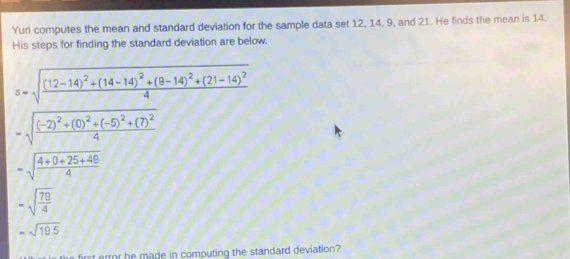 Yuri computes the mean and standard deviation for the sample data set 12, 14, 9, and 21. He finds the mean is 14. 
His steps for finding the standard deviation are below.
s=sqrt(frac (12-14)^2)+(14-14)^2+(8-14)^2+(21-14)^24
=sqrt(frac (-2)^2)+(0)^2+(-5)^2+(7)^24
=sqrt(frac 4+0+25+49)4
-sqrt(frac 78)4
=sqrt(19.5)
first ermor he made in computing the standard deviation?