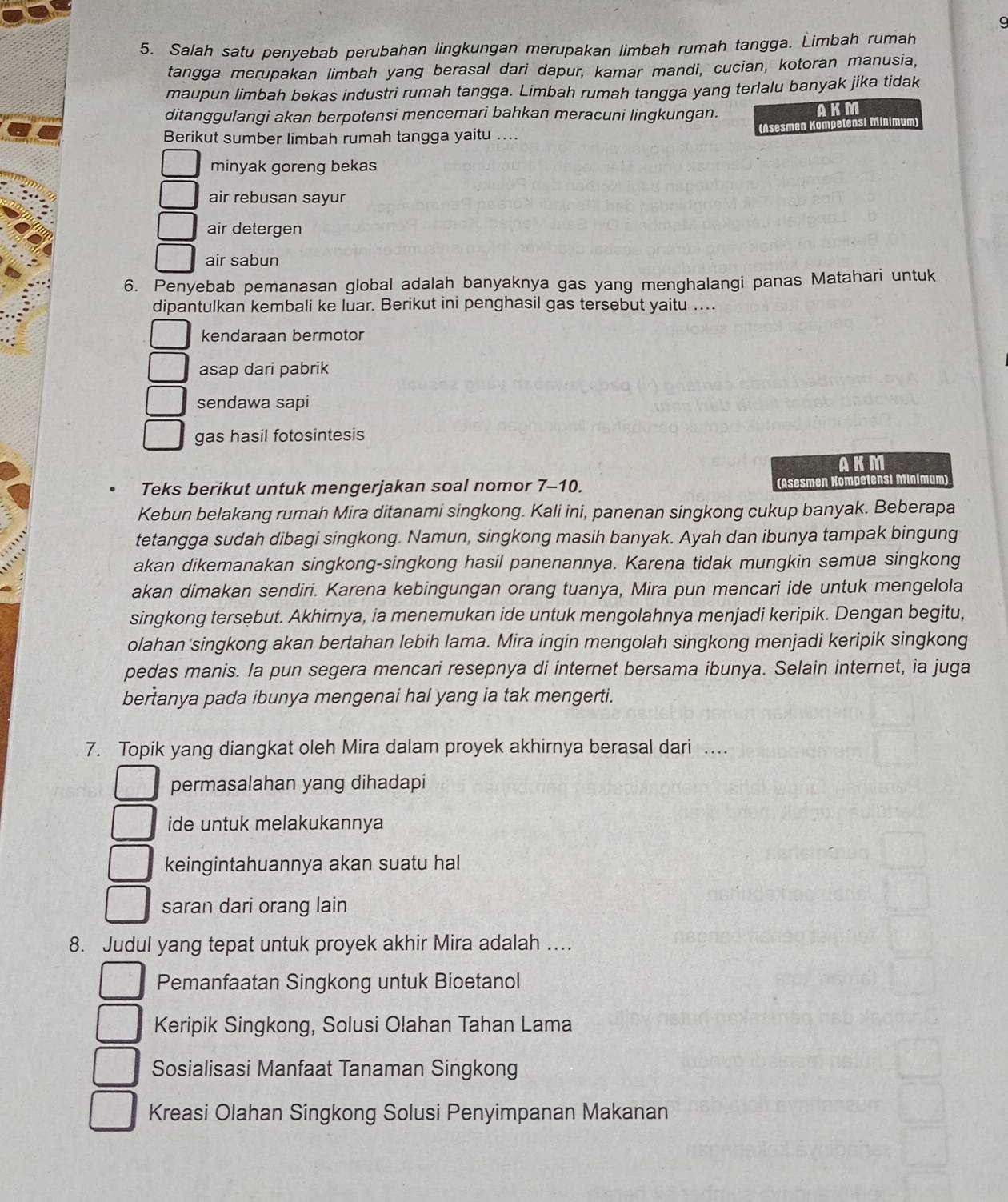 9
5. Salah satu penyebab perubahan lingkungan merupakan limbah rumah tangga. Limbah rumah
tangga merupakan limbah yang berasal dari dapur, kamar mandi, cucian, kotoran manusia,
maupun limbah bekas industri rumah tangga. Limbah rumah tangga yang terlalu banyak jika tidak
ditanggulangi akan berpotensi mencemari bahkan meracuni lingkungan. AKM
Berikut sumber limbah rumah tangga yaitu .... (Asesmen Kompetensi Minimum)
minyak goreng bekas
air rebusan sayur
air detergen
air sabun
6. Penyebab pemanasan global adalah banyaknya gas yang menghalangi panas Matahari untuk
dipantulkan kembali ke luar. Berikut ini penghasil gas tersebut yaitu ….
kendaraan bermotor
asap dari pabrik
sendawa sapi
gas hasil fotosintesis
AKM
Teks berikut untuk mengerjakan soal nomor 7-10. (Asesmen Kompetensì Minímum)
Kebun belakang rumah Mira ditanami singkong. Kali ini, panenan singkong cukup banyak. Beberapa
tetangga sudah dibagi singkong. Namun, singkong masih banyak. Ayah dan ibunya tampak bingung
akan dikemanakan singkong-singkong hasil panenannya. Karena tidak mungkin semua singkong
akan dimakan sendiri. Karena kebingungan orang tuanya, Mira pun mencari ide untuk mengelola
singkong tersebut. Akhirnya, ia menemukan ide untuk mengolahnya menjadi keripik. Dengan begitu,
olahan'singkong akan bertahan lebih lama. Mira ingin mengolah singkong menjadi keripik singkong
pedas manis. la pun segera mencari resepnya di internet bersama ibunya. Selain internet, ia juga
bertanya pada ibunya mengenai hal yang ia tak mengerti.
7. Topik yang diangkat oleh Mira dalam proyek akhirnya berasal dari …
permasalahan yang dihadapi
ide untuk melakukannya
keingintahuannya akan suatu hal
saran dari orang lain
8. Judul yang tepat untuk proyek akhir Mira adalah …
Pemanfaatan Singkong untuk Bioetanol
Keripik Singkong, Solusi Olahan Tahan Lama
Sosialisasi Manfaat Tanaman Singkong
Kreasi Olahan Singkong Solusi Penyimpanan Makanan