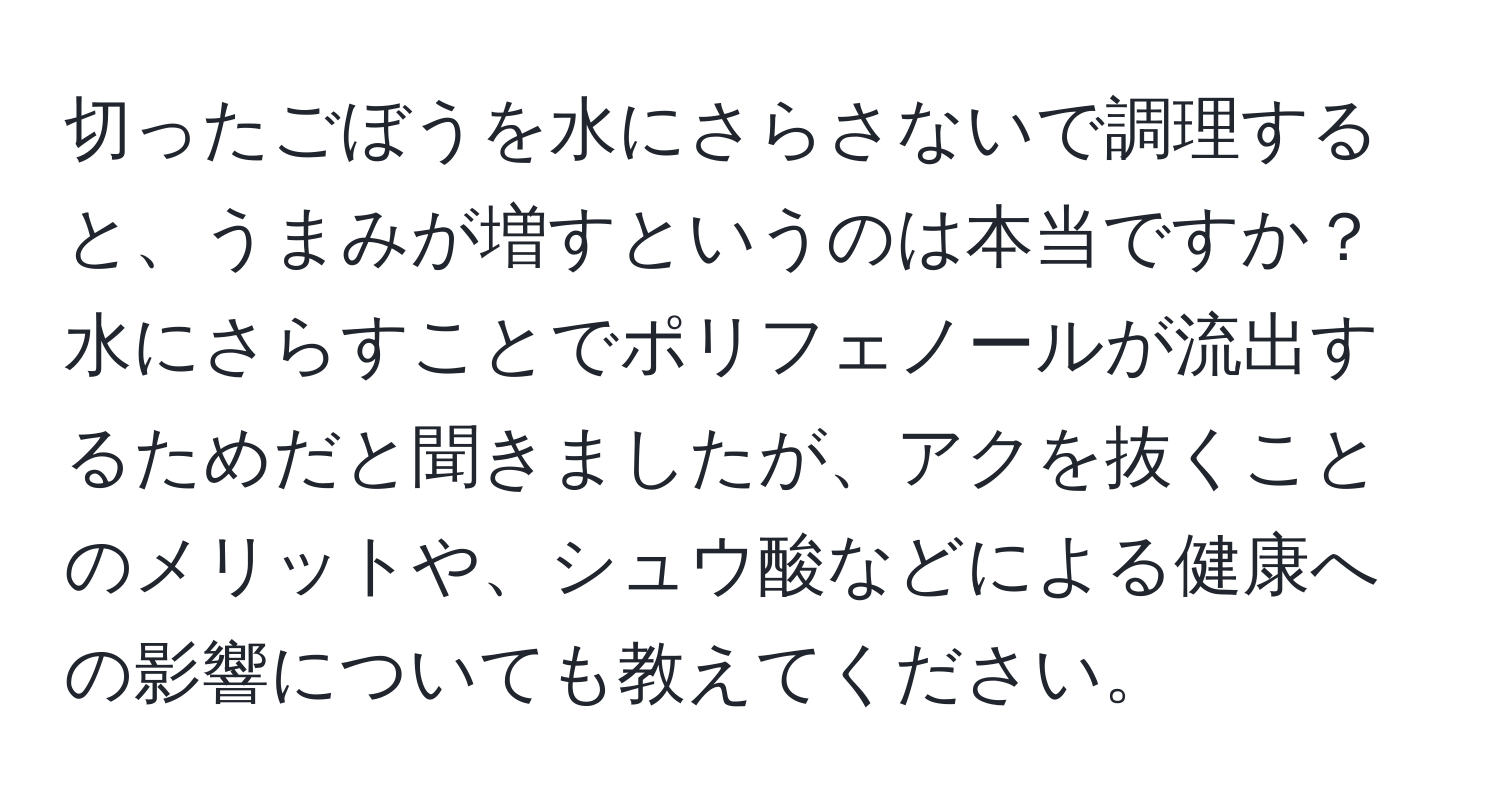 切ったごぼうを水にさらさないで調理すると、うまみが増すというのは本当ですか？水にさらすことでポリフェノールが流出するためだと聞きましたが、アクを抜くことのメリットや、シュウ酸などによる健康への影響についても教えてください。