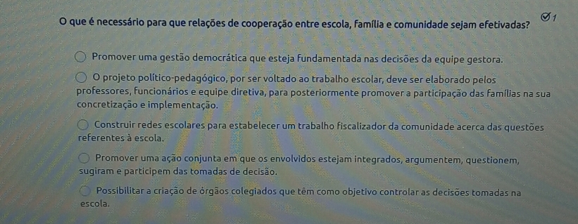 que é necessário para que relações de cooperação entre escola, família e comunidade sejam efetivadas?
Promover uma gestão democrática que esteja fundamentada nas decisões da equipe gestora.
O projeto político-pedagógico, por ser voltado ao trabalho escolar, deve ser elaborado pelos
professores, funcionários e equipe diretiva, para posteriormente promover a participação das famílias na sua
concretização e implementação.
Construir redes escolares para estabelecer um trabalho fiscalizador da comunidade acerca das questões
referentes à escola.
Promover uma ação conjunta em que os envolvidos estejam integrados, argumentem, questionem,
sugiram e participem das tomadas de decisão.
Possibilitar a criação de órgãos colegiados que têm como objetivo controlar as decisões tomadas na
escola.