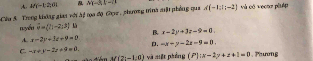 A. M(-1;2;0). B. N(-3;1;-1). 
Câu S. Trong không gian với hệ tọa độ Oxyz , phương trình mặt phẳng qua A(-1;1;-2) và có vectơ pháp
tuyến overline n=(1;-2;3) là
B. x-2y+3z-9=0.
A. x-2y+3z+9=0.
D. -x+y-2z-9=0.
C. -x+y-2z+9=0. 
2o điểm M(2;-1;0) và mặt phẳng (P): x-2y+z+1=0 , Phương