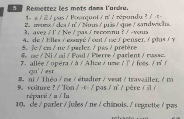 Remettez les mots dans l’ordre. 
1. a / il / pas / Pourquoi / n' / répondu ? / -t- 
2. avons / des / n' / Nous / pris / que / sandwichs. 
3. avez / l’ / Ne / pas / reconnu ? / -vous 
4. de / Elles / essayé / ont / ne / penser. / plus / y 
5. Je / en / ne / parler. / pas / préfère 
6. ne / Ni / ni / Paul / Pierre / parlent / russe. 
7. allée / opéra / à / Alice / une / l' / fois. / n' / 
qu' / est 
8 ni / Théo / ne / étudier / veut / travailler. / ni 
9. voiture ? / Ton / -t- / pas / n' / père / il / 
réparé / a / la 
10. de / parler / Jules / ne / chinois. / regrette / pas