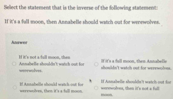 Select the statement that is the inverse of the following statement:
If it's a full moon, then Annabelle should watch out for werewolves.
Answer
If it's not a full moon, then
Annabelle shouldn't watch out for If it's a full moon, then Annabelle
shouldn't watch out for werewolves.
werewolves.
If Annabelle shouldn't watch out for
If Annabelle should watch out for
werewolves, then it's not a full
werewolves, then it's a full moon. moon.