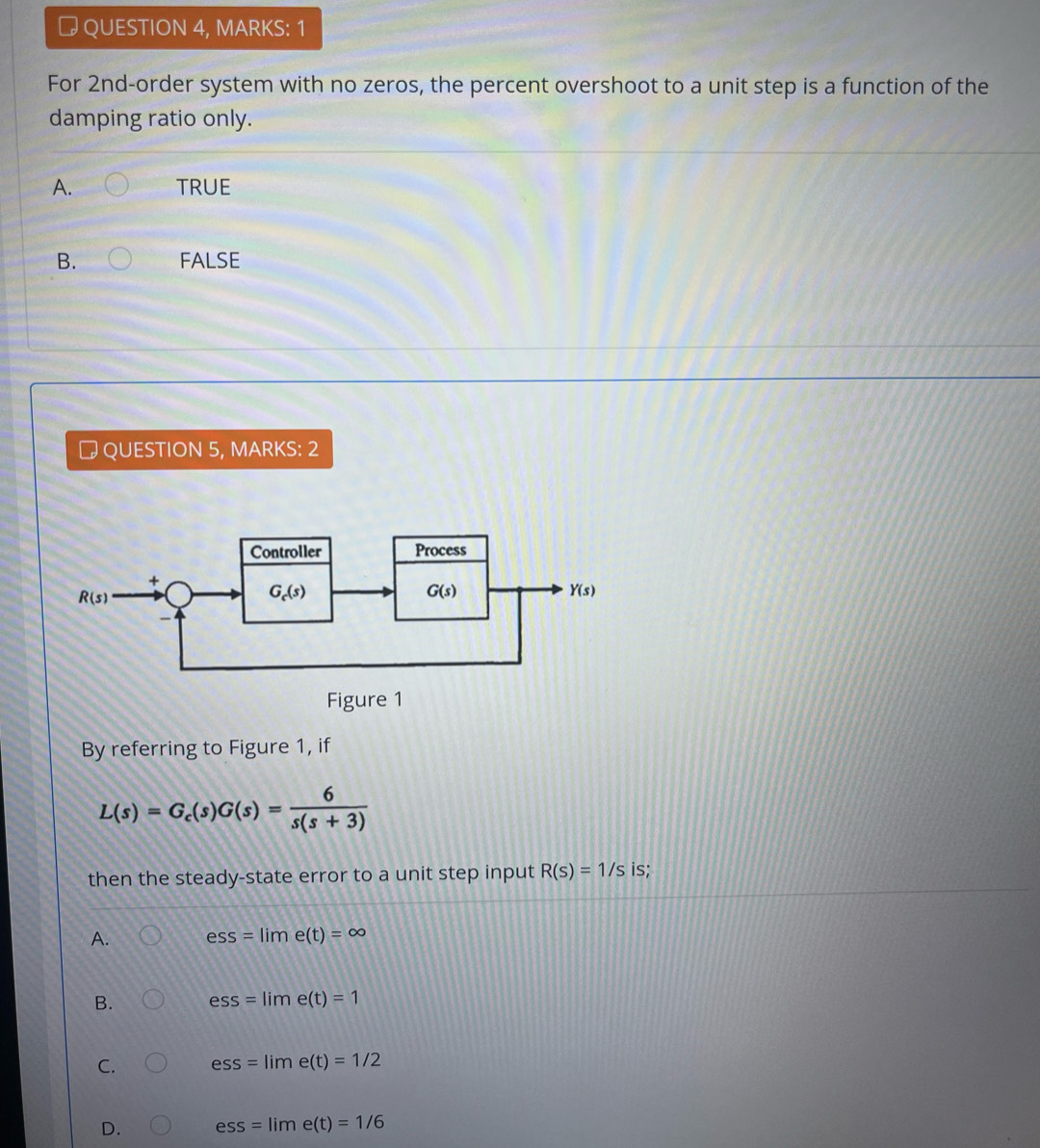 # QUESTION 4, MARKS: 1
For 2nd-order system with no zeros, the percent overshoot to a unit step is a function of the
damping ratio only.
A. TRUE
B. FALSE
# QUESTION 5, MARKS: 2
By referring to Figure 1, if
L(s)=G_c(s)G(s)= 6/s(s+3) 
then the steady-state error to a unit step input R(s)=1/s is;
A. ess=lime(t)=∈fty
B. ess=lime(t)=1
C. ess=lime(t)=1/2
D. ess=lime(t)=1/6