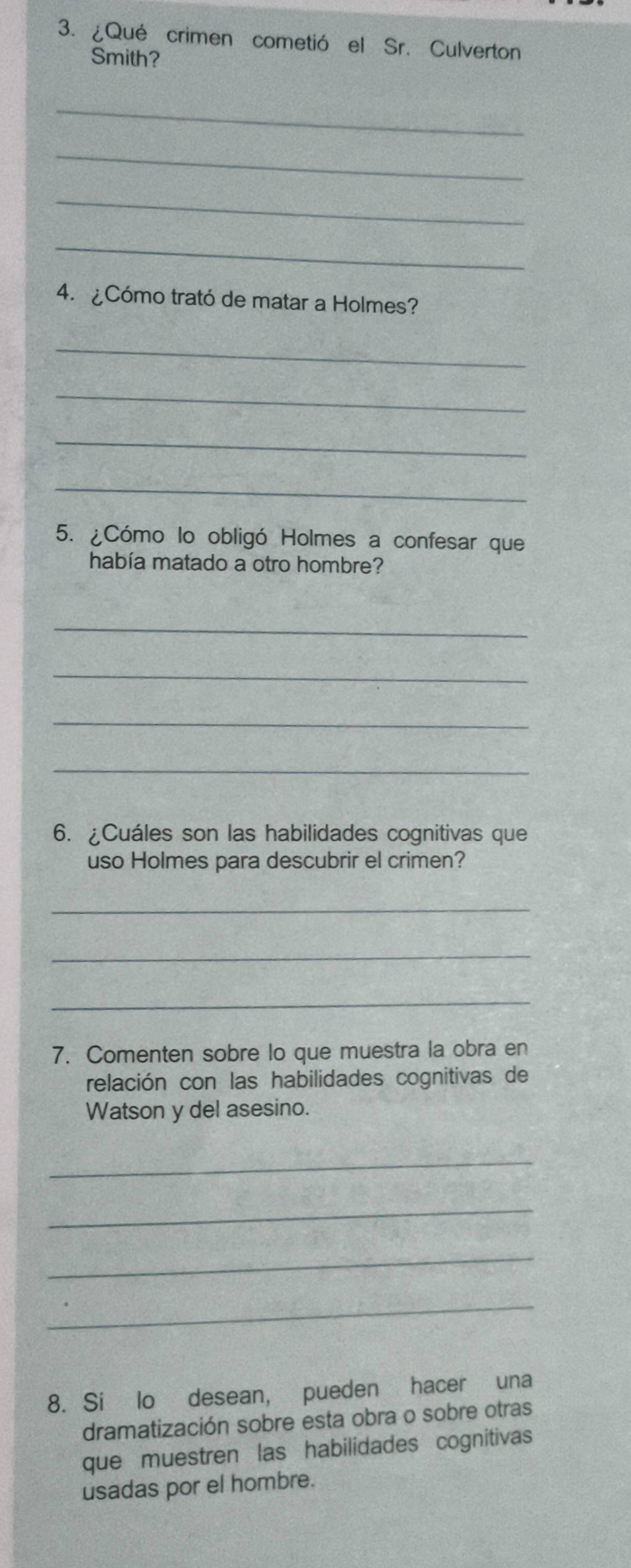 ¿Qué crimen cometió el Sr. Culverton 
Smith? 
_ 
_ 
_ 
_ 
4. ¿Cómo trató de matar a Holmes? 
_ 
_ 
_ 
_ 
5. ¿Cómo lo obligó Holmes a confesar que 
había matado a otro hombre? 
_ 
_ 
_ 
_ 
6. ¿Cuáles son las habilidades cognitivas que 
uso Holmes para descubrir el crimen? 
_ 
_ 
_ 
7. Comenten sobre lo que muestra la obra en 
relación con las habilidades cognitivas de 
Watson y del asesino. 
_ 
_ 
_ 
_ 
8. Si lo desean, pueden hacer una 
dramatización sobre esta obra o sobre otras 
que muestren las habilidades cognitivas 
usadas por el hombre.