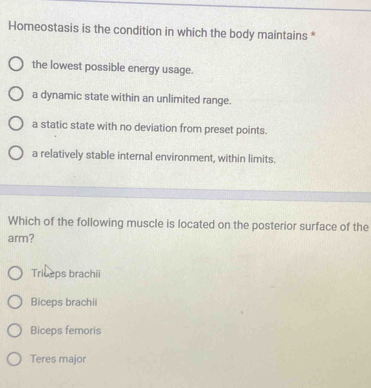 Homeostasis is the condition in which the body maintains *
the lowest possible energy usage.
a dynamic state within an unlimited range.
a static state with no deviation from preset points.
a relatively stable internal environment, within limits.
Which of the following muscle is located on the posterior surface of the
arm?
Triceps brachii
Biceps brachii
Biceps femoris
Teres major