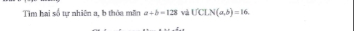 Tìm hai số tự nhiên a, b thỏa mãn a+b=128 và UCLN(a,b)=16.