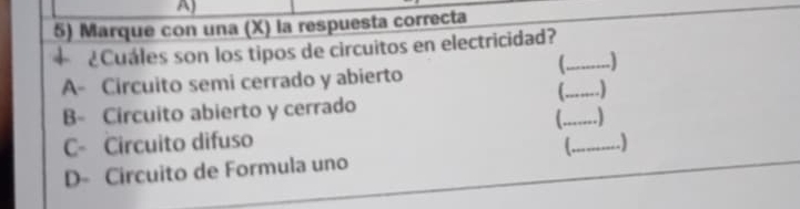 Marque con una (X) la respuesta correcta
+¿Cuáles son los tipos de circuitos en electricidad?_

A- Circuito semi cerrado y abierto
_
B- Circuito abierto y cerrado
_ 1
C- Circuito difuso _)
D- Circuito de Formula uno