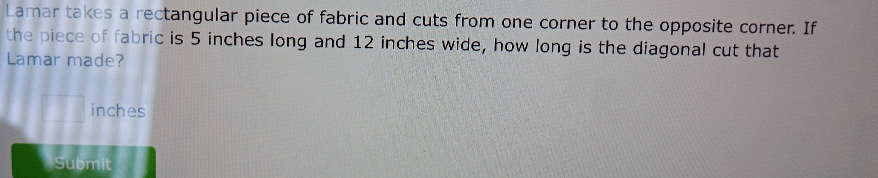 Lamar takes a rectangular piece of fabric and cuts from one corner to the opposite corner. If 
the piece of fabric is 5 inches long and 12 inches wide, how long is the diagonal cut that 
Lamar made?
inches
Submit