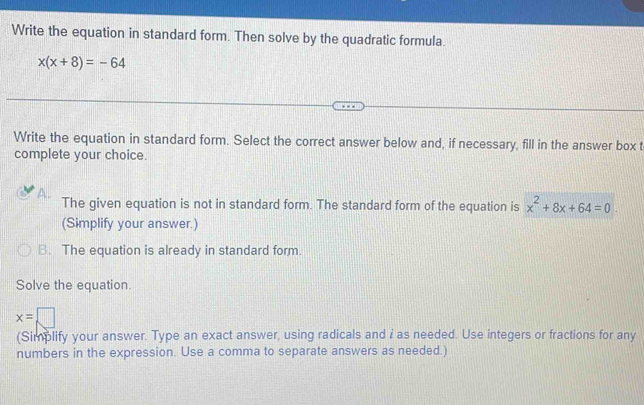 Write the equation in standard form. Then solve by the quadratic formula.
x(x+8)=-64
Write the equation in standard form. Select the correct answer below and, if necessary, fill in the answer box t
complete your choice.
The given equation is not in standard form. The standard form of the equation is x^2+8x+64=0
(Simplify your answer.)
B. The equation is already in standard form.
Solve the equation.
x=□
(Simplify your answer. Type an exact answer, using radicals and i as needed. Use integers or fractions for any
numbers in the expression. Use a comma to separate answers as needed.)