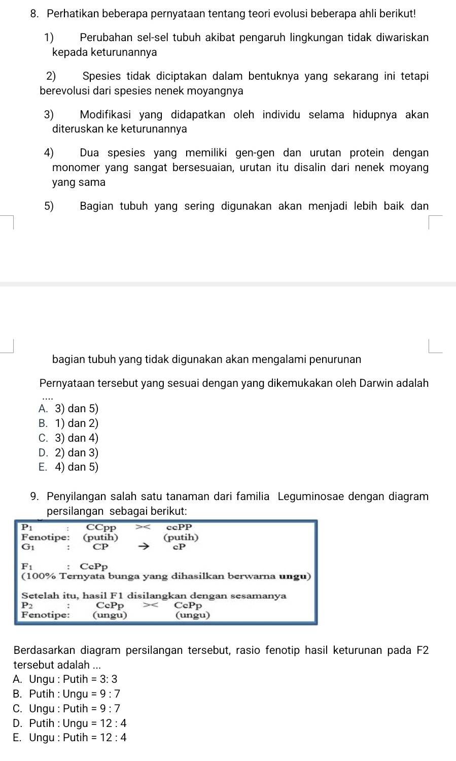 Perhatikan beberapa pernyataan tentang teori evolusi beberapa ahli berikut!
1) Perubahan sel-sel tubuh akibat pengaruh lingkungan tidak diwariskan
kepada keturunannya
2) Spesies tidak diciptakan dalam bentuknya yang sekarang ini tetapi
berevolusi dari spesies nenek moyangnya
3) Modifikasi yang didapatkan oleh individu selama hidupnya akan
diteruskan ke keturunannya
4) Dua spesies yang memiliki gen-gen dan urutan protein dengan
monomer yang sangat bersesuaian, urutan itu disalin dari nenek moyang
yang sama
5) Bagian tubuh yang sering digunakan akan menjadi lebih baik dan
bagian tubuh yang tidak digunakan akan mengalami penurunan
Pernyataan tersebut yang sesuai dengan yang dikemukakan oleh Darwin adalah
A. 3) dan 5)
B. 1) dan 2)
C. 3) dan 4)
D. 2) dan 3)
E. 4) dan 5)
9. Penyilangan salah satu tanaman dari familia Leguminosae dengan diagram
persilangan sebagai berikut:
overline P_1 CCpP ccPP
F enotipe: (putih) (putih)
G_1
CP
cP
F_1 CcPp
(100% Ternyata bunga yang dihasilkan berwarna ungu)
Setelah itu, hasil F1 disilangkan dengan sesamanya
P_2 CcPp CcPp
F enotipe: (ungu) (ungu)
Berdasarkan diagram persilangan tersebut, rasio fenotip hasil keturunan pada F2
tersebut adalah ..
A. Ungu : Putih =3:3
B. Putih : Ungu =9:7
C. Ungu : Putih =9:7
D. Putih : Ungu =12:4
E. Ungu : Putih =12:4