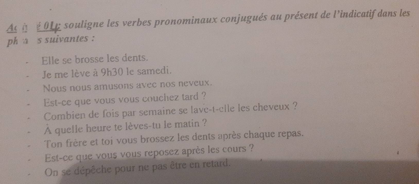 Ac h é 016 souligne les verbes pronominaux conjugués au présent de l’indicatif dans les 
ph a s suivantes : 
Elle se brosse les dents. 
Je me lève à 9h30 le samedi. 
Nous nous amusons avec nos neveux. 
Est-ce que vous vous couchez tard ? 
Combien de fois par semaine se lave-t-elle les cheveux ? 
A quelle heure te lèves-tu le matin ? 
Ton frère et toi vous brossez les dents après chaque repas. 
Est-ce que vous vous reposez après les cours ? 
On se dépêche pour ne pas être en retard.