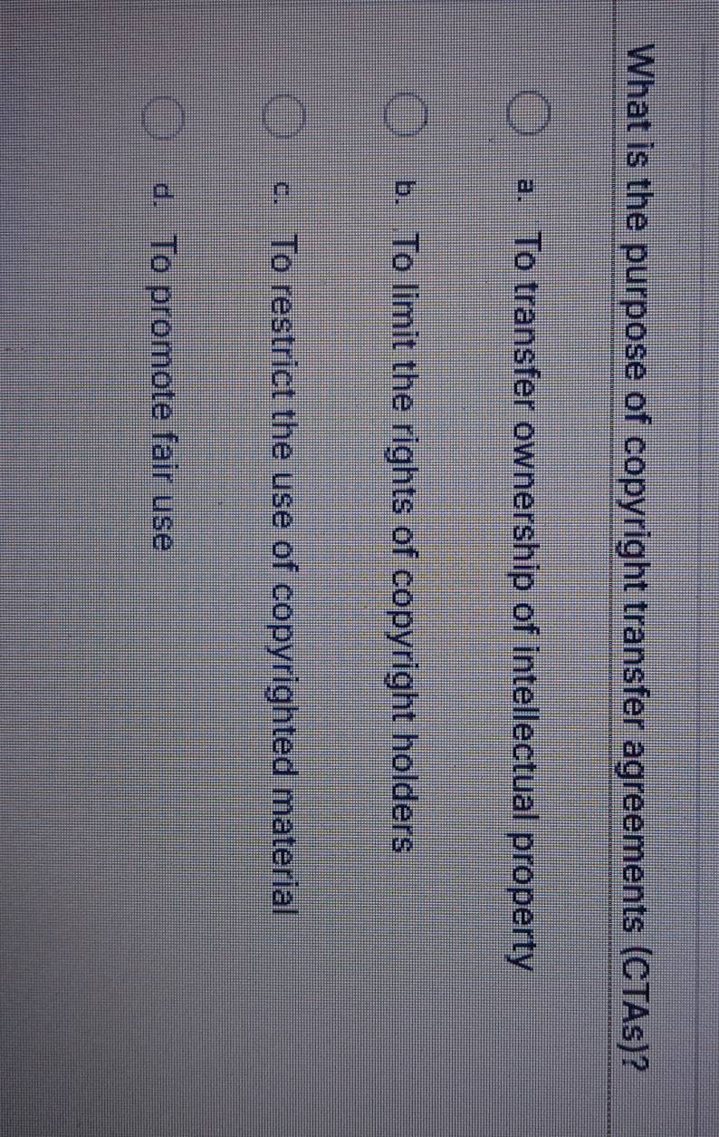 What is the purpose of copyright transfer agreements (CTAs)?
a. To transfer ownership of intellectual property
b. To limit the rights of copyright holders
c. To restrict the use of copyrighted material
d. To promote fair use