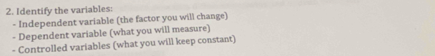 Identify the variables: 
- Independent variable (the factor you will change) 
- Dependent variable (what you will measure) 
- Controlled variables (what you will keep constant)