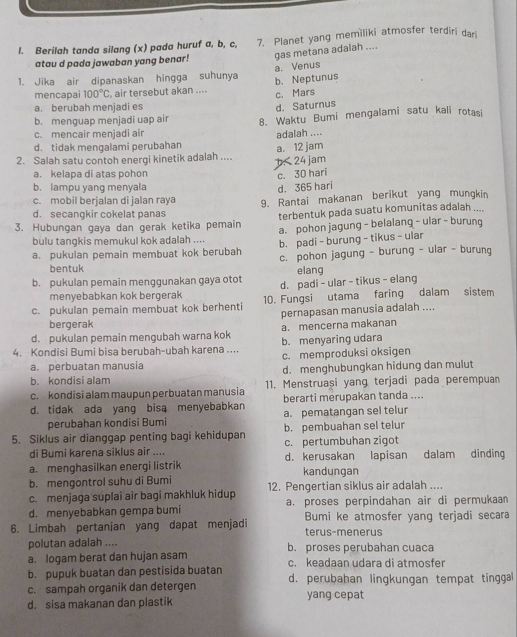 Berilah tanda silang (x) pada huruf a, b, c, 7. Planet yang memiliki atmosfer terdiri dari
gas metana adalah ....
atau d pada jawaban yang benar!
a. Venus
1. Jika air dipanaskan hingga suhunya
b. Neptunus
mencapai 100°C , air tersebut akan ....
c. Mars
a. berubah menjadi es d. Saturnus
b. menguap menjadi uap air
8. Waktu Bumi mengalami satu kali rotasi
c. mencair menjadi air adalah ....
d. tidak mengalami perubahan
a. 12 jam
2. Salah satu contoh energi kinetik adalah ..... 24 jam
a. kelapa di atas pohon c. 30 hari
b. lampu yang menyala d. 365 hari
c. mobil berjalan di jalan raya
9. Rantai makanan berikut yang mungkin
d. secangkir cokelat panas
3. Hubungan gaya dan gerak ketika pemain terbentuk pada suatu komunitas adalah ....
a. pohon jagung - belalang - ular - burung
bulu tangkis memukul kok adalah ....
b. padi - burung - tikus - ular
a. pukulan pemain membuat kok berubah c. pohon jagung - burung - ular - burung
bentuk
b. pukulan pemain menggunakan gaya otot elang
d. padi - ular - tikus - elang
menyebabkan kok bergerak
c. pukulan pemain membuat kok berhenti 10. Fungsi utama faring dalam sistem
pernapasan manusia adalah ....
bergerak
d. pukulan pemain mengubah warna kok a. mencerna makanan
4. Kondisi Bumi bisa berubah-ubah karena .... b. menyaring udara
c. memproduksi oksigen
a. perbuatan manusia
d. menghubungkan hidung dan mulut
b. kondisi alam
c. kondisi alam maupun perbuatan manusia 11. Menstruasi yang terjadi pada perempuan
berarti merupakan tanda ....
d. tidak ada yang bisa menyebabkan
perubahan kondisi Bumi a. pematangan sel telur
b. pembuahan sel telur
5. Siklus air dianggap penting bagi kehidupan c. pertumbuhan zigot
di Bumi karena siklus air ....
d. kerusakan lapisan dalam dinding
a. menghasilkan energi listrik kandungan
b. mengontrol suhu di Bumi
c. menjaga suplai air bagi makhluk hidup 12. Pengertian siklus air adalah ....
a. proses perpindahan air di permukaan
d. menyebabkan gempa bumi
Bumi ke atmosfer yang terjadi secara
6. Limbah pertanjan yang dapat menjadi terus-menerus
polutan adalah ....
b. proses perubahan cuaca
a. logam berat dan hujan asam c. keadaan udara di atmosfer
b. pupuk buatan dan pestisida buatan
d. perubahan lingkungan tempat tinggal
c. sampah organik dan detergen
yang cepat
d. sisa makanan dan plastik