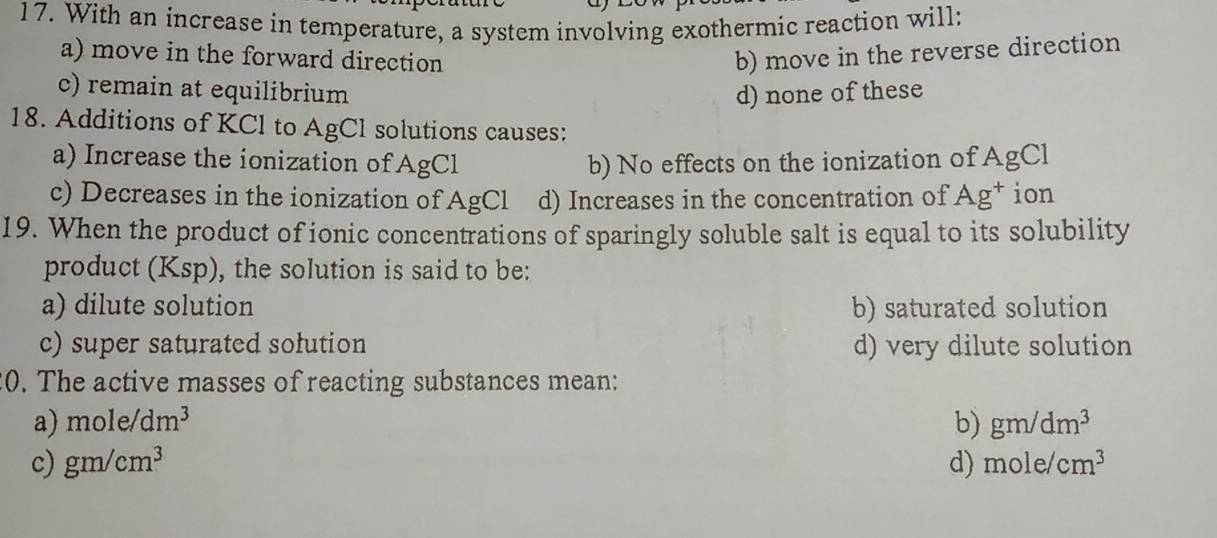 With an increase in temperature, a system involving exothermic reaction will:
a) move in the forward direction b) move in the reverse direction
c) remain at equilíbrium d) none of these
18. Additions of KCl to AgCl solutions causes:
a) Increase the ionization of AgCl b) No effects on the ionization of AgCl
c) Decreases in the ionization of AgCl d) Increases in the concentration of Ag^+ ion
19. When the product of ionic concentrations of sparingly soluble salt is equal to its solubility
product (Ksp), the solution is said to be:
a) dilute solution b) saturated solution
c) super saturated sołution d) very dilute solution
0. The active masses of reacting substances mean:
a) mole/dm^3 b) gm/dm^3
c) gm/cm^3 d) mole/cm^3