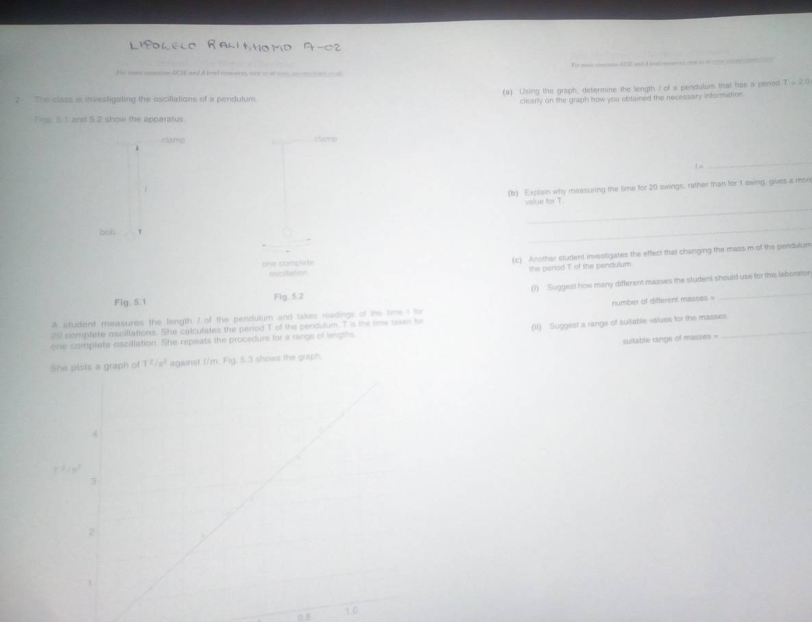 Fhe maie nectanne GCE and d lved casnies eupt to i 1ges and en (1s 
The more iesone 65E and A levl resurces, wot w at wn an en ce cu6 
2 The class is investigating the oscillations of a pendulum (a) Using the graph, determine the length I of a pendulum that has a period T=20
clearly on the graph how you obtained the necessary information 
Figs 51 and 5.2 show the apparatus 
clamp clamp 
1 = 
_ 
(b) Explain why measuring the time for 20 swings, rather than for 1 swing, gives a more 
_ 
value for T. 
bob 
_ 
one complete 
(c) Another student investigates the effect that changing the mass m of the pendulum 
the period T of the pendulum 
oscillation 
_ 
(1) ' Suggest how many different masses the student should use for this laborator 
Fig. 5.1 Fig. 5.2 
A student measures the fength / of the pendulum and takes readings of the time I for 
20 complete oscillations. She calculates the period T of the pendulum. T is the time taken for number of different masses =_ 
(II) Suggest a range of suitable values for the masses. 
one complete oscillation. She repeats the procedure for a rangs of lengths 
She plots a graph of T^2/s^2 against //m: Fig. 5:3 shows the graph. suitable range of masses =
r^2/w^2
1.0
n B