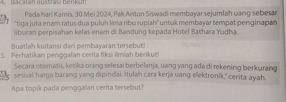 Bacalah ılustrası berıkut! 
Pada hari Kamis, 30 Mei 2024, Pak Anton Siswadi membayar sejumlah uang sebesar 
el “tiga juta enam ratus dua puluh lima ribu rupiah” untuk membayar tempat penginapan 
liburan perpisahan kelas enam di Bandung kepada Hotel Bathara Yudha. 
Buatlah kuitansi dari pembayaran tersebut! 
5. Perhatikan penggalan cerita fiksi ilmiah berikut! 
Secara otomatis, ketika orang selesai berbelanja, uang yang ada di rekening berkurang 
A5 sesuai harga barang yang dipindai. Itulah cara kerja uang elektronik,” cerita ayah. 
Apa topik pada penggalan cerita tersebut?