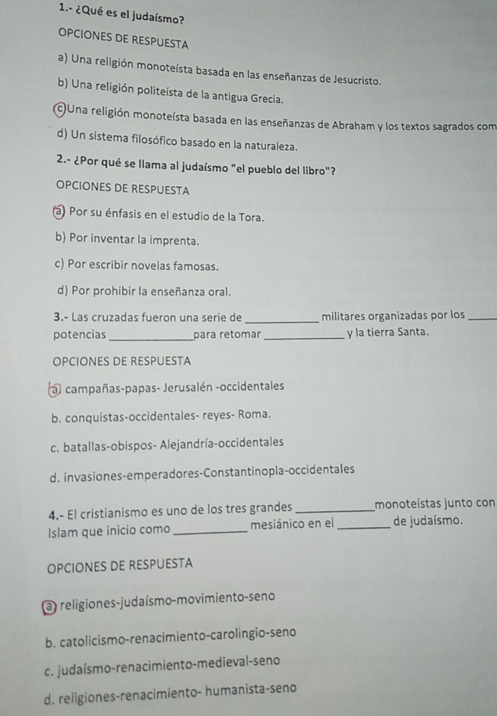 1.- ¿Qué es el judaísmo?
OPCIONES DE RESPUESTA
a) Una religión monoteísta basada en las enseñanzas de Jesucristo.
b) Una religión politeísta de la antigua Grecia.
OUna religión monoteísta basada en las enseñanzas de Abraham y los textos sagrados com
d) Un sistema filosófico basado en la naturaleza.
2.- ¿Por qué se llama al judaísmo "el pueblo del libro"?
OPCIONES DE RESPUESTA
a) Por su énfasis en el estudio de la Tora.
b) Por inventar la imprenta.
c) Por escribir novelas famosas.
d) Por prohibir la enseñanza oral.
3.- Las cruzadas fueron una serie de _militares organizadas por los_
potencias _para retomar_ y la tierra Santa.
OPCIONES DE RESPUESTA
al campañas-papas- Jerusalén -occidentales
b. conquistas-occidentales- reyes- Roma.
c. batallas-obispos- Alejandría-occidentales
d. invasiones-emperadores-Constantinopla-occidentales
4.- El cristianismo es uno de los tres grandes_ monoteístas junto con
Islam que inicio como _mesiánico en el _de judaísmo.
OPCIONES DE RESPUESTA
a) religiones-judaísmo-movimiento-seno
b. catolicismo-renacimiento-carolingio-seno
c. judaísmo-renacimiento-medieval-seno
d. religiones-renacimiento- humanista-seno