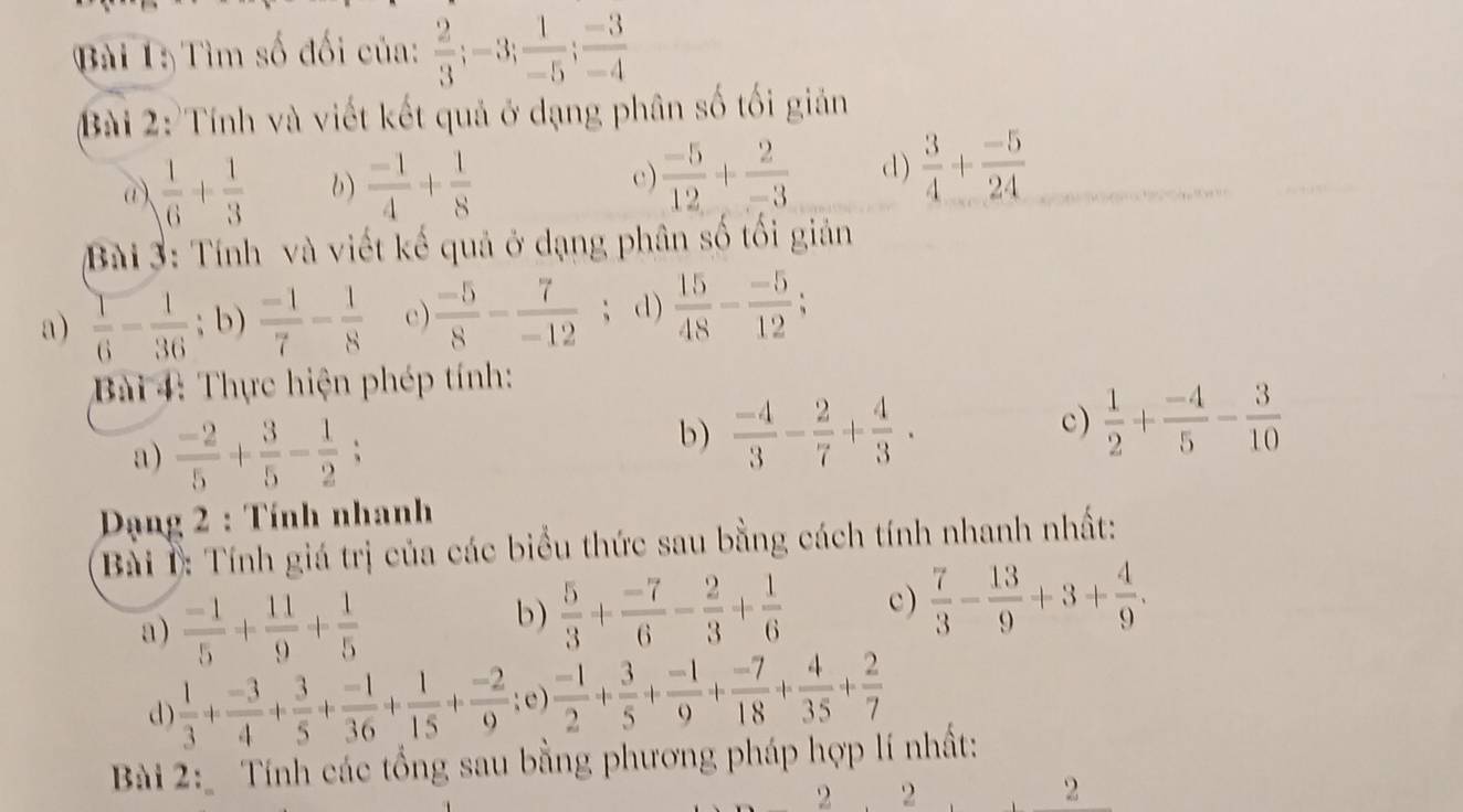 Tìm số đối của:  2/3 ;-3; 1/-5 ; (-3)/-4 
Bài 2: Tính và viết kết quả ở dạng phân số tối giản
a)  1/6 + 1/3  b)  (-1)/4 + 1/8 
c)  (-5)/12 + 2/-3  d)  3/4 + (-5)/24 
Bài 3: Tính và viết kế quả ở dạng phân số tối giản
a)  1/6 - 1/36 ; b)  (-1)/7 - 1/8  c)  (-5)/8 - 7/-12 ; d)  15/48 - (-5)/12 ;
Bài 4: Thực hiện phép tính:
a)  (-2)/5 + 3/5 - 1/2 ;
b)  (-4)/3 - 2/7 + 4/3 .
c)  1/2 + (-4)/5 - 3/10 
Dạng 2 : Tính nhanh
Bài 1: Tính giá trị của các biểu thức sau bằng cách tính nhanh nhất:
a)  (-1)/5 + 11/9 + 1/5 
b )  5/3 + (-7)/6 - 2/3 + 1/6  c)  7/3 - 13/9 +3+ 4/9 .
d  1/3 + (-3)/4 + 3/5 + (-1)/36 + 1/15 + (-2)/9   (-1)/2 + 3/5 + (-1)/9 + (-7)/18 + 4/35 + 2/7 
Bài 2:   Tính các tổng sau bằng phương pháp hợp lí nhất:
2 2
2