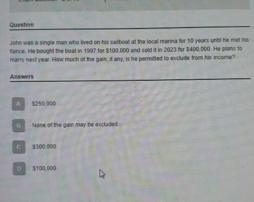 Question
John was a single man who lived on his sailboat at the local marina for 10 years until he met his
fiance. He bought the boat in 1997 for $100,000 and sold it in 2023 for $400,000. He plans to
marry next year. How much of the gain, if any, is he permitted to exclude from his income?
Answers
A $250,000
B None of the gain may be excluded.
C $300,000
D £$100,000