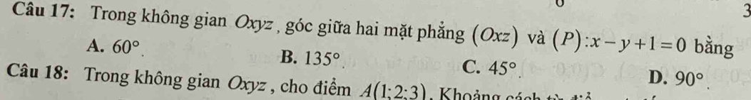 Trong không gian Oxyz , góc giữa hai mặt phẳng (Oxz) và (P):x-y+1=0 bằng
A. 60°.
B. 135° C. 45°. D. 90°. 
Câu 18: Trong không gian Oxyz , cho điểm A(1:2:3) Khoảng cách