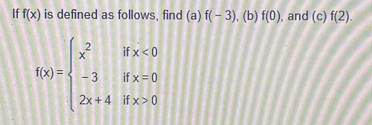 If f(x) is defined as follows, find (a) f(-3) , (b) f(0) , and (c)f(2).
f(x)=beginarrayl x^2ifx<0 -3ifx=0 2x+4ifx>0endarray.