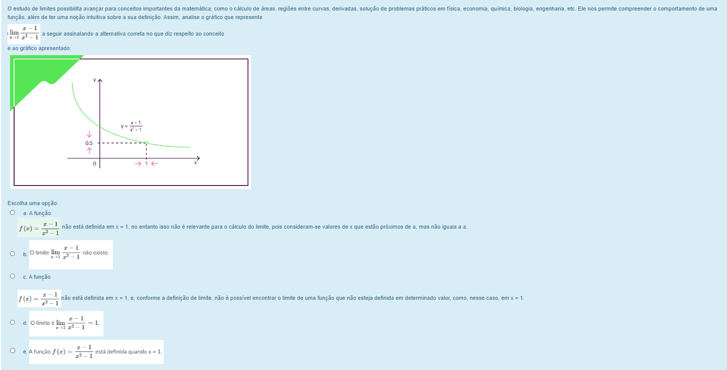 estudo de limites possibilita avançar para conceitos importantes da matemática, como o cálculo de áreas, regiões entre curvas, derivadas, solução de problemas práticos em física, economia, química, biologia, engenharia, et. Ele nos permite compreender o comportamento de uma
função, além de ter uma noção intuitiva sobre a sua definição. Assim, analise o gráfico que representa
limlimits _xto 1 (x-1)/x^2-1  a seguir assinalando a alternativa correta no que diz respeito ao conceito
e ao gráfico apresentado:
y= (x-1)/x^2-1 
↓
0.5

0 →
Escolha uma opção:
a. A função
f(x)= (x-1)/x^2-1  não está definida en x=1 no entanto isso não é relevante para o cálculo do limite, pois consideram-se valores de x que estão próximos de a, mas não iguais a a.
b. O limite limlimits _xto 1 (x-1)/x^2-1  não existe.
c. A função
f(x)= (x-1)/x^2-1  não está definida er x=1, e, conforme a definição de limite, não é possível encontrar o limite de uma função que não esteja definida em determinado valor, como, nesse caso, em x=1.
O limite limlimits _xto 1 (x-1)/x^2-1 =1.
e. A função f(x)= (x-1)/x^2-1  está definida quando x=1.
