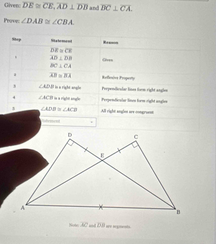 Given: overline DE≌ overline CE, overline AD⊥ overline DB and overline BC⊥ overline CA. 
Prove: ∠ DAB≌ ∠ CBA. 
Step Statement Reason
overline DE≌ overline CE
1
overline AD⊥ overline DB
Given
BC⊥ CA
overline AB≌ overline BA
2 Reflexive Property
3 ∠ ADB is a right angle Perpendicular lines form right angles
4 ∠ ACB is a right angle Perpendicular lines form right angles
5 ∠ ADB≌ ∠ ACB All right angles are congruent
tatement
Note: overline AC and overline DB are segments.