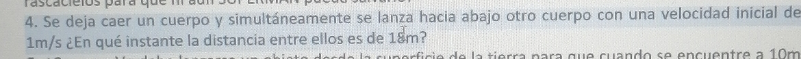 rascacieios para que m 
4. Se deja caer un cuerpo y simultáneamente se lanza hacia abajo otro cuerpo con una velocidad inicial de
1m/s ¿En qué instante la distancia entre ellos es de 18m? 
perficie de la tierra para que cuando se encuentre a 10m