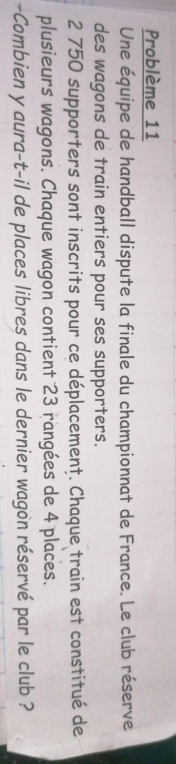 Problème 11 
Une équipe de handball dispute la finale du championnat de France. Le club réserve 
des wagons de train entiers pour ses supporters.
2 750 supporters sont inscrits pour ce déplacement. Chaque train est constitué de 
plusieurs wagons. Chaque wagon contient 23 rangées de 4 places. 
~Combien y aura-t-il de places libres dans le dernier wagon réservé par le club ?