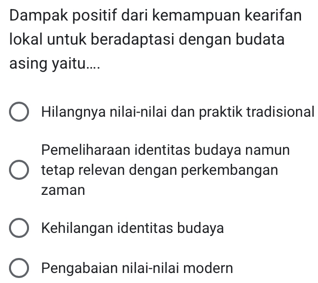 Dampak positif dari kemampuan kearifan
lokal untuk beradaptasi dengan budata
asing yaitu....
Hilangnya nilai-nilai dan praktik tradisional
Pemeliharaan identitas budaya namun
tetap relevan dengan perkembangan
zaman
Kehilangan identitas budaya
Pengabaian nilai-nilai modern