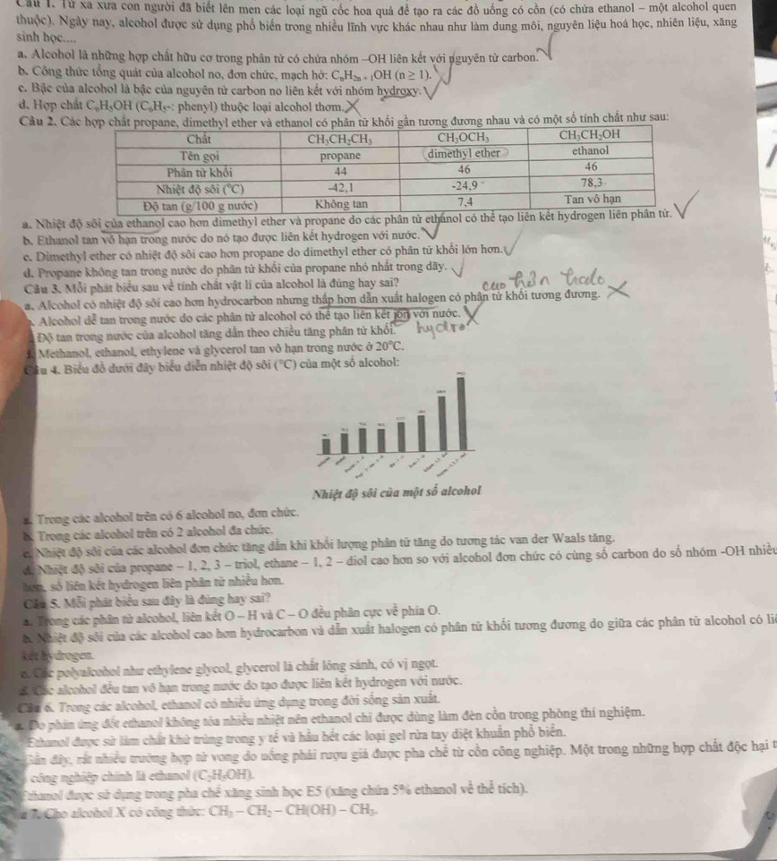 Từ xa xưa con người đã biết lên men các loại ngũ cốc hoa quả để tạo ra các đồ uống có cồn (có chứa ethanol - một alcohol quen
thuộc). Ngày nay, alcohol được sử dụng phổ biển trong nhiều lĩnh vực khác nhau như làm dung môi, nguyên liệu hoá học, nhiên liệu, xăng
sinh học....
a. Alcohol là những hợp chất hữu cơ trong phân tử có chứa nhóm -OH liên kết với nguyên tử carbon.
b. Công thức tổng quát của alcohol no, đơn chức, mạch hở: C_nH_2n+1OH(n≥ 1).
c. Bậc của alcohol là bậc của nguyên tử carbon no liên kết với nhóm hydroxy.
d. Hợp chất C_6H_5OH(C_6H_5- : phenyl) thuộc loại alcohol thơm.
Câu 2. Các hợp chất propane, dimethyl ether và ethanol có phân tử khối gần tương đương nhau và có một số tính chất như sau:
a. Nhiệt độ sối của ethanol cao hơn dimethyl ether và propane do các phân tử ethánol có thể tạo liên kết hydr
b. Ethanol tan vô hạn trong nước do nó tạo được liên kết hydrogen với nước.
e. Dimethyl ether có nhiệt độ sôi cao hơn propane do dimethyl ether có phân tứ khối lớn hơn.
d. Propane không tan trong nước do phân tử khối của propane nhỏ nhất trong dãy.
Câu 3, Mỗi phát biểu sau v^(frac 1)c tính chất vật lí của alcohol là đúng hay sai?
a. Alcohol có nhiệt độ sôi cao hơn hydrocarbon nhưng thấp hơn dẫn xuất halogen có phân tử khối tương đương.
A. Alcohol dể tan trong nước đo các phân tử alcohol có thể tạo liên kết jon với nước.
Độ tan trong nước của alcohol tăng dẫn theo chiều tăng phân tử khối
a Methanol, ethanol, ethylene và glycerol tan vô hạn trong nước ở 20°C.
Câu 4. Biểu đồ dưới đây biểu diễn nhiệt độ sôi (^circ C) ủa một số alcohol:
2. Trong các alcohol trên có 6 alcohol no, đơn chức.
b Trong các alcohol trên có 2 alcohol đa chức.
c. Nhiệt độ sởi của các alcohol đơn chức tăng dẫn khi khối lượng phân tứ tăng do tương tác van der Waals tăng.
d. Nhiệt độ sôi của propane - 1, 2, 3 - triol, ethane − 1, 2 - diol cao hơn so với alcohol đơn chức có cùng số carbon do số nhóm -OH nhiều
hon, số liên kết hydrogen liên phân tử nhiều hơn.
Câu 5. Mỗi phát biểu sau đây là đùng hay sai?
*. Trong các phân từ alcobol, liên kết O - H và C - O đều phân cực về phía O.
ộ. Nhiệt độ sôi của các alcohol cao hơn hydrocarbon và dẫn xuất halogen có phân tử khối tương đương do giữa các phân từ alcohol có liê
kêt hydrogen.
o. Cốc polyalcohol như ethylene glycol, glycerol là chất lông sánh, có vị ngọt.
đ. Các alcohol đều tan vô hạn trong nước do tạo được liên kết hydrogen với nước.
Câu 6. Trong các alcohol, ethanol có nhiều ứng dụng trong đời sống sản xuất.
a. Đo phin ứng đốt ethanol không tòa nhiều nhiệt nên ethanol chỉ được dùng làm đèn cồn trong phòng thí nghiệm.
Ethanol được sử làm chất khử trùng trong y tế và hầu hết các loại gel rừa tay diệt khuẩn phổ biến.
Gản đây, rất nhiều trường hợp tử vong do uống phải rượu giả được pha chế từ cồn công nghiệp. Một trong những hợp chất độc hại t
công nghiệp chính là ethanol (C_2H_3OH).
Fzhanol được sử dụng trong pha chế xăng sinh học E5 (xăng chứa 5% ethanol về thể tích).
Sn 7 Cho alcohol X có công thức: CH_3-CH_2-CH(OH)-CH_3.