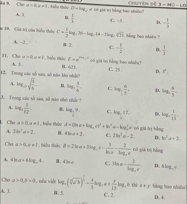 ChUyÊn Đề 3-Moverline U-LO
âu 9. Cho a>0,a!= 1 , biểu thức D=log _a a có giá trị bằng bao nhiêu?
B.  1/3 .
A. 3. C. -3 . - 1/3 .
D.
u 10. Giá trị của biểu thức C= 1/2 log _736-log _714-3log _7sqrt[3](21) bằng bao nhiêu ?
A. -2. B. 2. C. - 1/2 . D.  1/2 .
11. Cho a>0,a!= 1 , biểu thức E=a^(4log _a)5 có giá trị bằng bao nhiêu?
A. 5. B. 625 . C. 25 . D. 5^8.
swidehat o
12. Trong các : số sau, số nào lớn nhất?
A. log _sqrt(3)sqrt(frac 5)6. B. log _3 5/6 . C. log _ 1/3  6/5 . D. log _3 6/5 .
3. Trong các shat o sau, shat o no nhỏ nhắt ?
A. log _5 1/12 . B. log _ 1/5 9. C. log _ 1/5 17. D. log _5 1/15 .. Cho a>0,a!= 1 , biểu thức A=(ln a+log _ae)^2+ln^2a-log _a^(2 e có giá trị bằng
A. 2ln ^2)a+2. B. 4ln a+2. C. 2ln^2a-2. D. ln^2a+2.
Cho a>0,a!= 1 , biểu thức B=2ln a+3log _ae- 3/ln a -frac 2log _ae có giá trị bằng
A. 4ln a+6log _a4. B. 4ln a. C. 3ln a-frac 3log _ae. D. 6log _ae.
Cho a>0,b>0 , nếu viết log _3(sqrt[5](a^3b))^ 2/3 = x/5 log _3a+ y/15 log _3b thì x+y bằng bao nhiêu?
A. 3. B. 5. C. 2. D. 4.