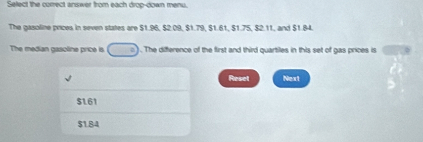 Select the correct answer from each drop-down menu.
The gasoline prices in seven states are $1.96, $2.09, $1.79, $1.61, $1.75, $2.11, and $1.84.
The median gasoline price is ) . The difference of the first and third quartiles in this set of gas prices is
Reset Next
$1.61
$184