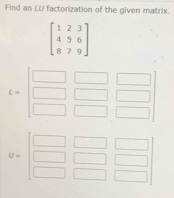 Find an LU factorization of the given matrix.
beginbmatrix 1&2&3 4&5&6 8&7&9endbmatrix
_  
= 
^□ 
U=beginbmatrix □ &□ &□  □ &□ &□  □ &□ &□ endbmatrix
□