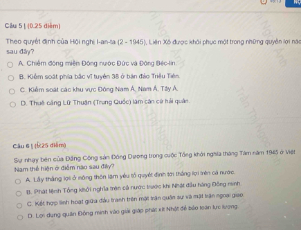 NC
Câu 5 | (0.25 điểm)
Theo quyết định của Hội nghị I-an-ta (2 - 1945), Liên Xô được khôi phục một trong những quyền lợi nàu
sau đây?
A. Chiếm đóng miền Đông nước Đức và Đông Béc-lin.
B. Kiểm soát phía bắc vĩ tuyển 38 ở bán đảo Triều Tiên
C. Kiểm soát các khu vực Đông Nam Á, Nam Á, Tây Á.
D. Thuê cảng Lữ Thuận (Trung Quốc) làm căn cứ hải quân.
Câu 6 | (6 25 diễm)
Sự nhạy bên của Đảng Cộng sản Đông Dương trong cuộc Tổng khởi nghĩa tháng Tâm năm 1945 ở Việt
Nam thể hiện ở điểm nào sau đây?
A. Lầy thắng lợi ở nông thôn làm yểu tố quyết định tới thắng lợi trên cả nước.
B. Phát lệnh Tổng khởi nghĩa trên cả nước trước khi Nhật đầu hàng Đồng minh.
C. Kết hợp linh hoạt giữa đầu tranh trên mật trận quân sự và mật trận ngoại giao.
D. Lợi dụng quân Đồng minh vào giải giáp phát xít Nhật để bảo toàn lực lượng.