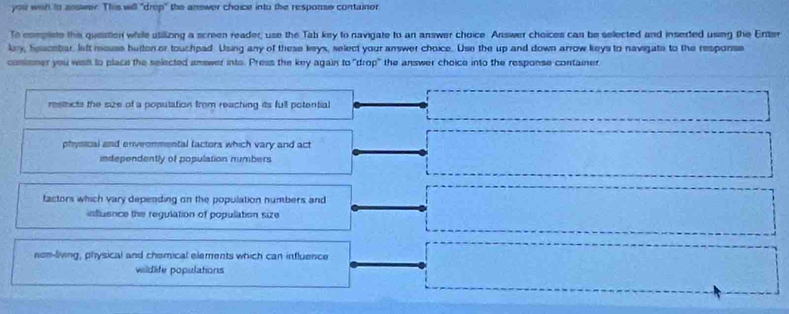 you with to answer. This will "drep" the answer choice intu the response containor
To compiste this quester while utilliong a screen reader, use the Tab key to navigate to an answer choice. Answer choices can be selected and inserted using the Enter
kry, Seucebar. left mouse beten or touchpad Using any of these keys, select your answer choice. Use the up and down arrow keys to navigate to the response
conisner you wish to place the selected answer into. Press the key again to "drop" the answer choice into the response container
restricts the size of a population from reaching its full potential
physical and enveonmental factors which vary and act
independently of population numbers
factors which vary depending on the population numbers and
influence the regulation of population size
non-living, physical and chomical elements which can influence
wildlife populations