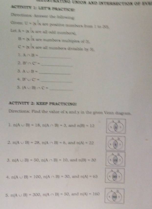 Istrating union and intersection of eve 
ACTINITY 1: LET'S PRACTICE! 
Directions: Answer the following: 
Given: U=|x|x are positive númbers from 1 to 201. 
Let A=|x|x are all odd numbersi.
B=|x|x are numbers multiples of 3).
C=|x|x are all numbers divisible by 51. 
_ 
1. A∩ B=
_ 
2. B'∩ C''=
_ 
3. Avee B=
_ 
4. B'∪ C'=
5. (A∪ B)∩ C= _ 
ACTIVITY 2: KEEP PRACTICING! 
Directions: Find the valze of x and y in the given Venn diagram. 
1. n(A∪ B)=18, n(A∩ B)=3 and a(8)=12
2. n(A∪ B)=28, n(A∩ B)=6 , and n(A)=22
3. n(A∪ B)=50, n(A∩ B)=10 , and n(B)=30 、 
B 
4. n(A∪ B)=100, n(A∩ B)=30 , and n(A)=65 x 
A 
5. n(A∪ B)=300, n(A∩ B)=50. and n(A)=160