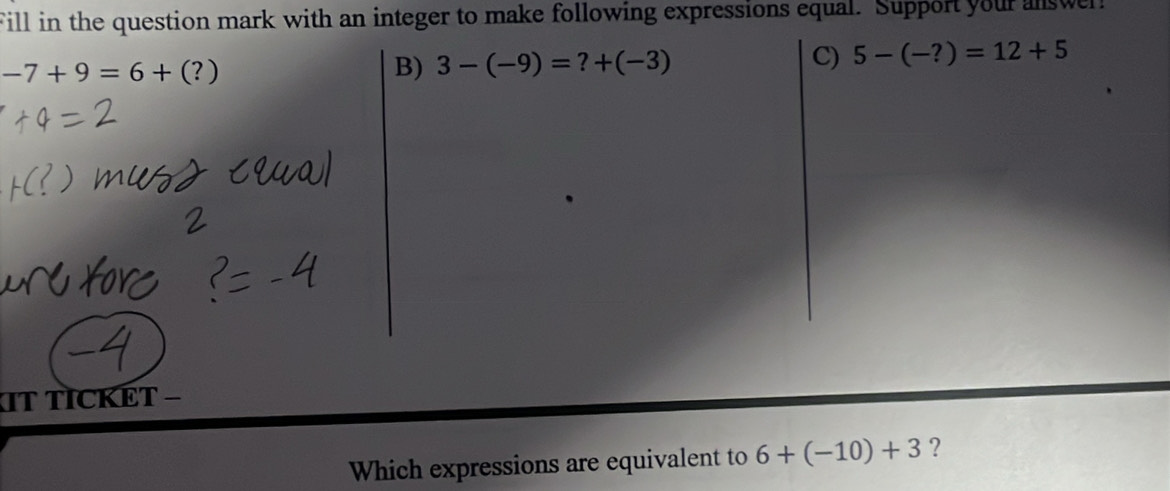 Fill in the question mark with an integer to make following expressions equal. Support your answer!
-7+9=6+(?)
B) 3-(-9)=?+(-3) C) 5-(-?)=12+5
IT TICKÊT −
Which expressions are equivalent to 6+(-10)+3 ?