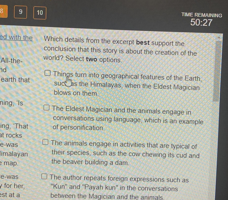 8 9 10 TIME REMAINING
50:27
ed with the Which details from the excerpt best support the
conclusion that this story is about the creation of the
All-the- world? Select two options.
nd
Things turn into geographical features of the Earth,
earth that suct as the Himalayas, when the Eldest Magician
blows on them.
ning, ‘Is
The Eldest Magician and the animals engage in
conversations using language, which is an example
ing, ‘That of personification.
at rocks
e-was
The animals engage in activities that are typical of
limalayan their species, such as the cow chewing its cud and
e map.
the beaver building a dam.
e-was The author repeats foreign expressions such as
y for her, ''Kun'' and ''Payah kun'' in the conversations
est at a between the Magician and the animals.