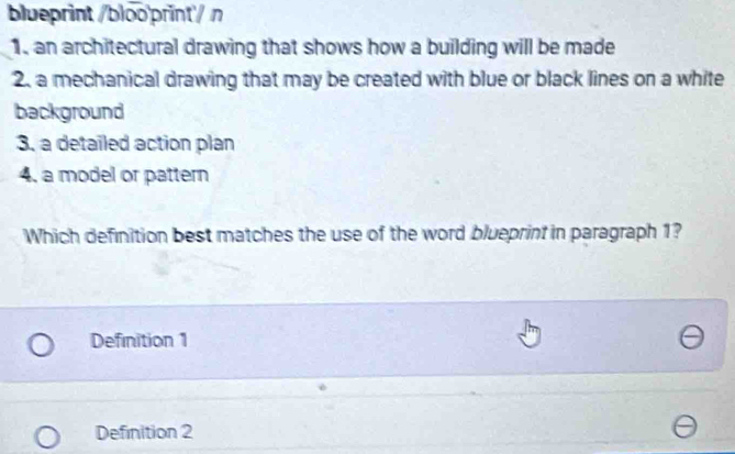 blueprint /bloo'print/ n
1. an architectural drawing that shows how a building will be made
2. a mechanical drawing that may be created with blue or black lines on a white
background
3. a detailed action plan
4, a model or pattern
Which definition best matches the use of the word blueprint in paragraph 1?
Definition 1
Definition 2