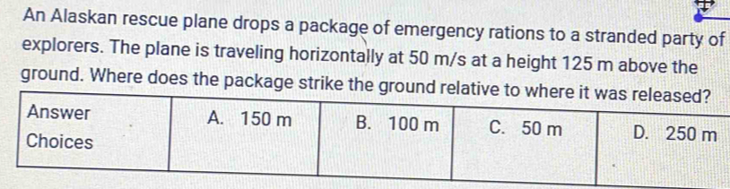 An Alaskan rescue plane drops a package of emergency rations to a stranded party of 
explorers. The plane is traveling horizontally at 50 m/s at a height 125 m above the 
ground. Where does the packa